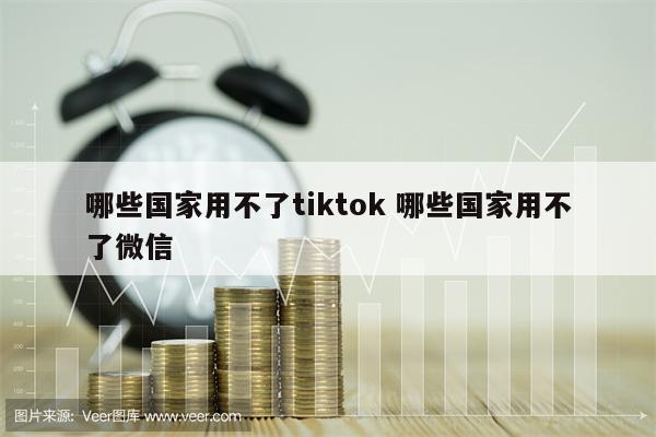 哪些国家用不了tiktok 哪些国家用不了微信