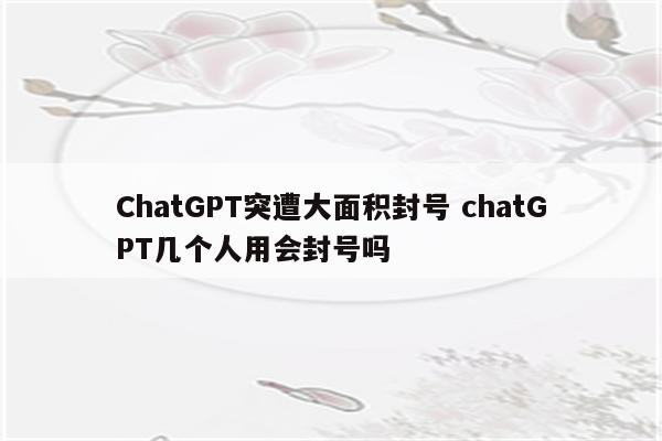 ChatGPT突遭大面积封号 chatGPT几个人用会封号吗