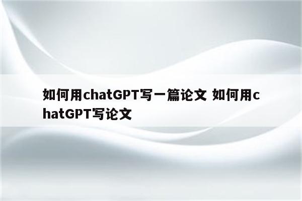如何用chatGPT写一篇论文 如何用chatGPT写论文
