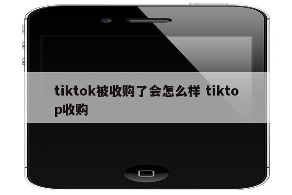 tiktok被收购了会怎么样 tiktop收购