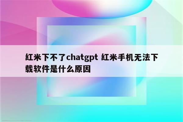 红米下不了chatgpt 红米手机无法下载软件是什么原因