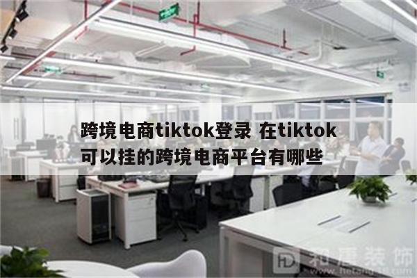 跨境电商tiktok登录 在tiktok可以挂的跨境电商平台有哪些