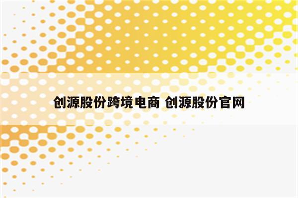 创源股份跨境电商 创源股份官网