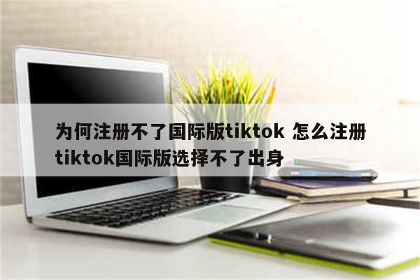 为何注册不了国际版tiktok 怎么注册tiktok国际版选择不了出身