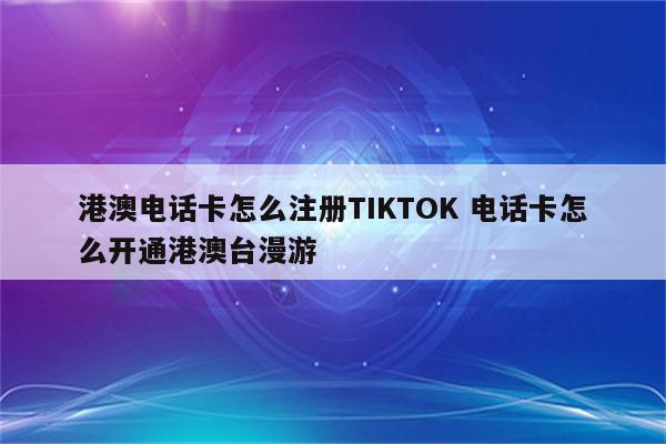 港澳电话卡怎么注册TIKTOK 电话卡怎么开通港澳台漫游