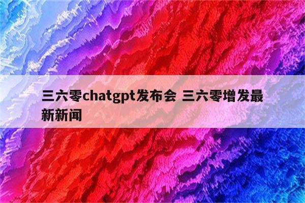 三六零chatgpt发布会 三六零增发最新新闻