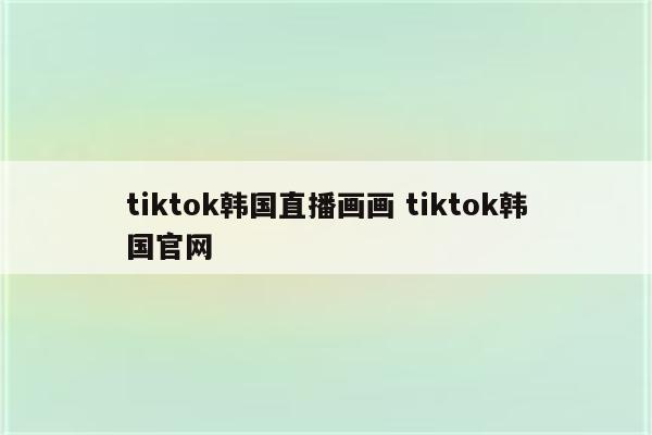 tiktok韩国直播画画 tiktok韩国官网