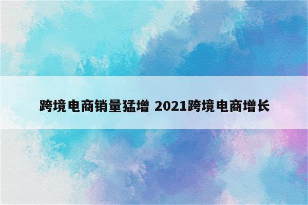 跨境电商销量猛增 2021跨境电商增长