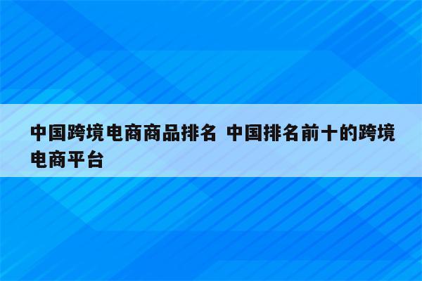 中国跨境电商商品排名 中国排名前十的跨境电商平台