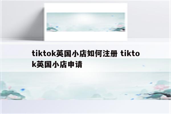 tiktok英国小店如何注册 tiktok英国小店申请