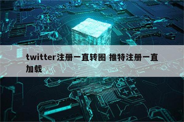 twitter注册一直转圈 推特注册一直加载