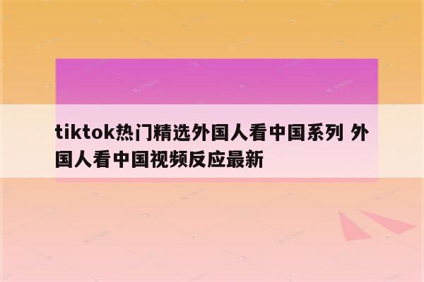 tiktok热门精选外国人看中国系列 外国人看中国视频反应最新