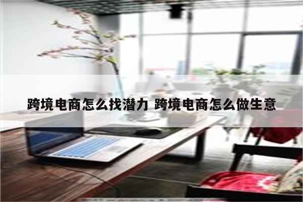 跨境电商怎么找潜力 跨境电商怎么做生意