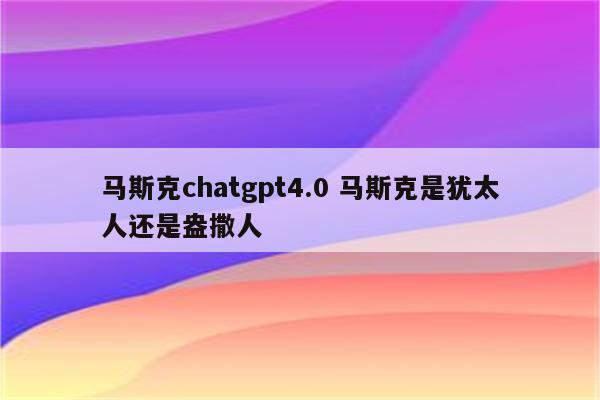 马斯克chatgpt4.0 马斯克是犹太人还是盎撒人