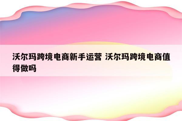 沃尔玛跨境电商新手运营 沃尔玛跨境电商值得做吗