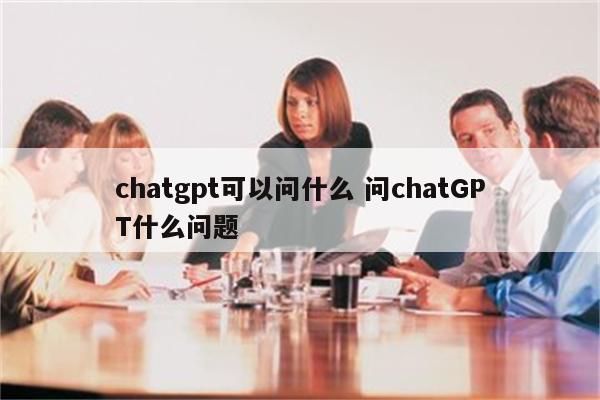 chatgpt可以问什么 问chatGPT什么问题