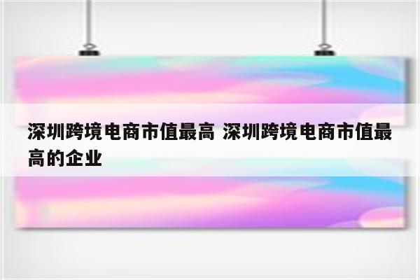 深圳跨境电商市值最高 深圳跨境电商市值最高的企业