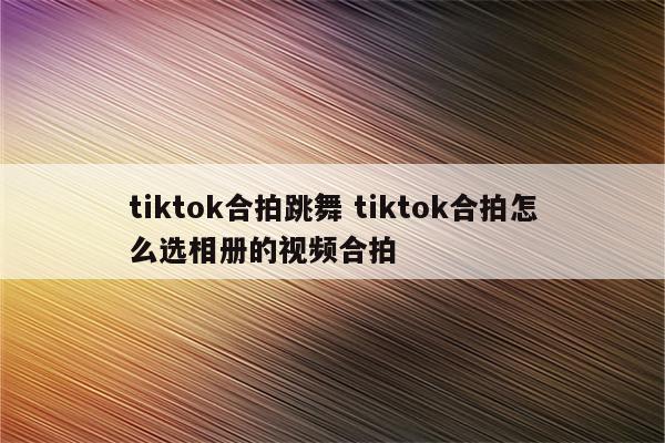 tiktok合拍跳舞 tiktok合拍怎么选相册的视频合拍