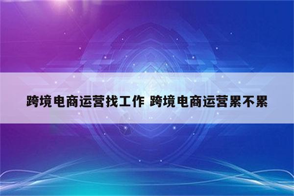 跨境电商运营找工作 跨境电商运营累不累