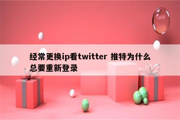 经常更换ip看twitter 推特为什么总要重新登录