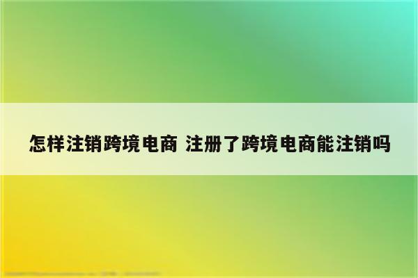 详细阅读:怎样注销跨境电商 注册了跨境电商能注销吗 怎样注销跨境电商 注册了跨境电商能注销吗