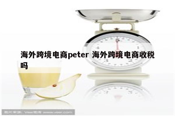 海外跨境电商peter 海外跨境电商收税吗