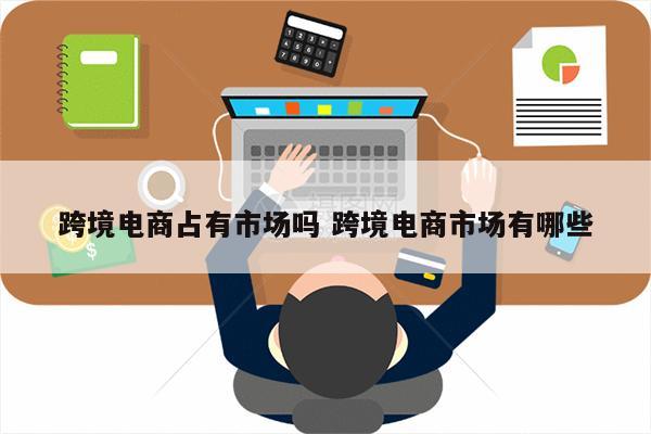 跨境电商占有市场吗 跨境电商市场有哪些