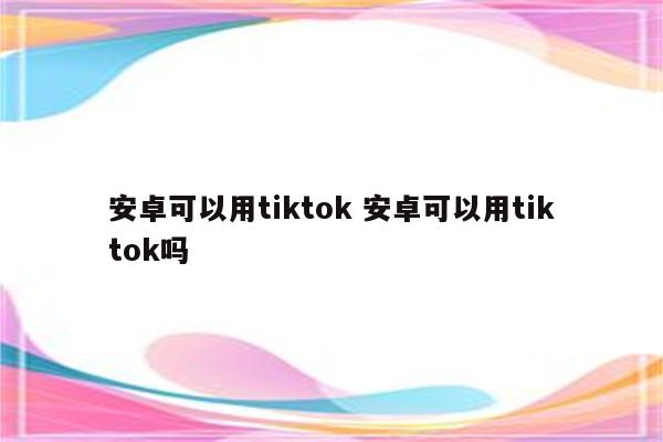 安卓可以用tiktok 安卓可以用tiktok吗