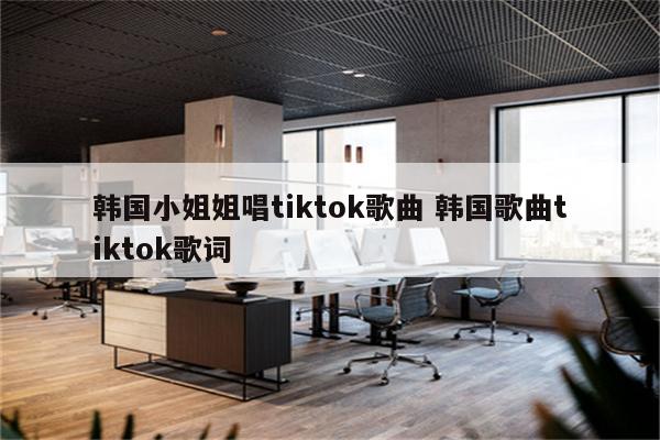 韩国小姐姐唱tiktok歌曲 韩国歌曲tiktok歌词