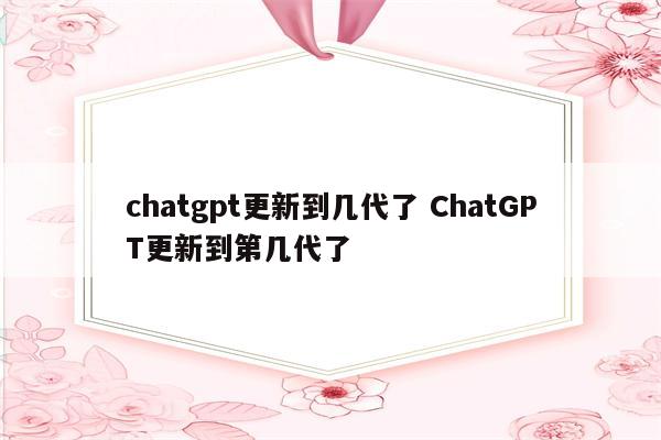 chatgpt更新到几代了 ChatGPT更新到第几代了