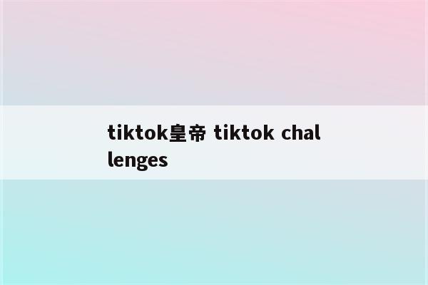 tiktok皇帝 tiktok challenges