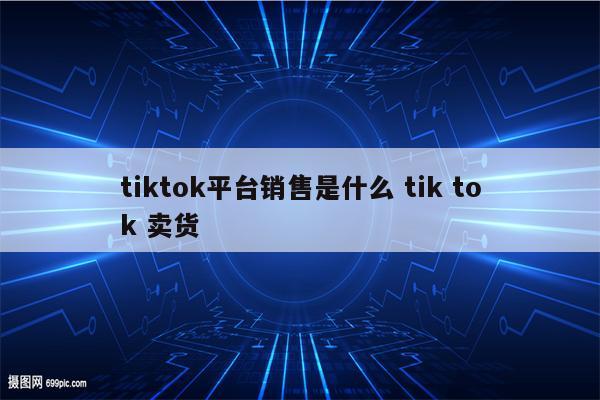 tiktok平台销售是什么 tik tok 卖货