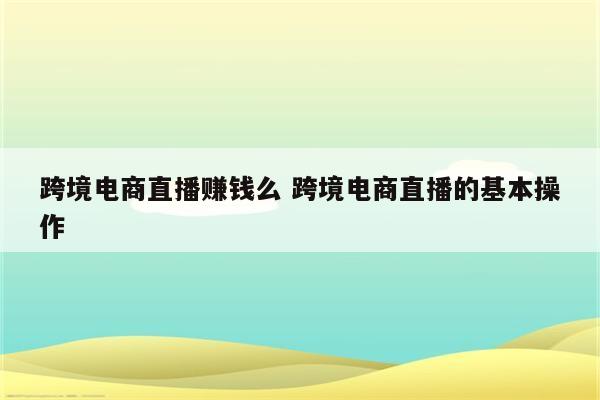 跨境电商直播赚钱么 跨境电商直播的基本操作