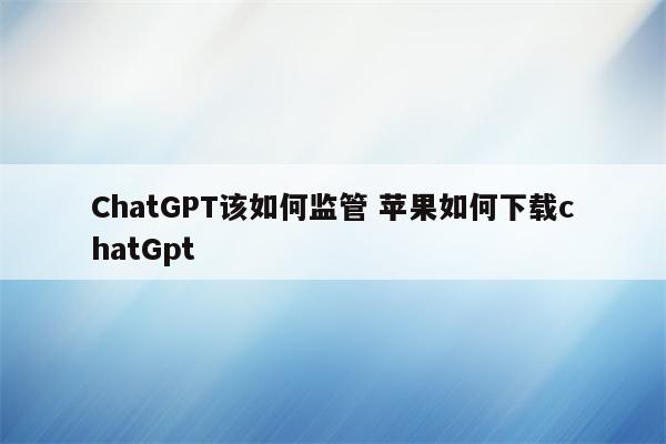 ChatGPT该如何监管 苹果如何下载chatGpt