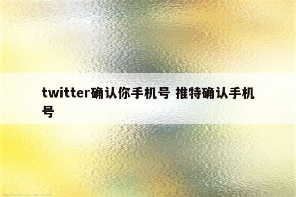 twitter确认你手机号 推特确认手机号