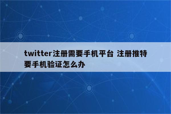 twitter注册需要手机平台 注册推特要手机验证怎么办