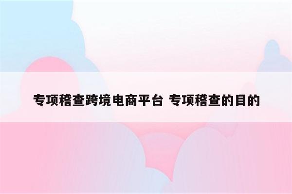 详细阅读:专项稽查跨境电商平台 专项稽查的目的 专项稽查跨境电商平台 专项稽查的目的