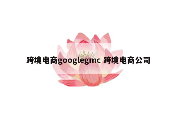 跨境电商googlegmc 跨境电商公司
