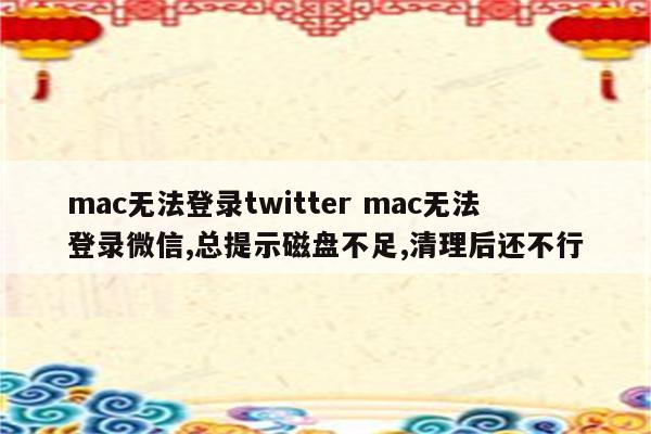 mac无法登录twitter mac无法登录微信,总提示磁盘不足,清理后还不行