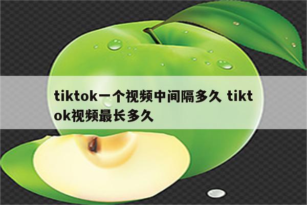 tiktok一个视频中间隔多久 tiktok视频最长多久