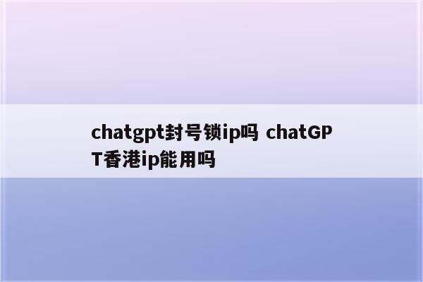 chatgpt封号锁ip吗 chatGPT香港ip能用吗