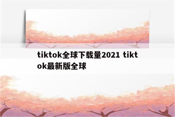 tiktok全球下载量2021 tiktok最新版全球