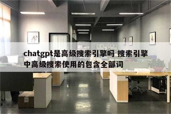 chatgpt是高级搜索引擎吗 搜索引擎中高级搜索使用的包含全部词