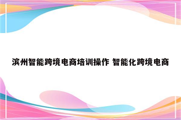 滨州智能跨境电商培训操作 智能化跨境电商