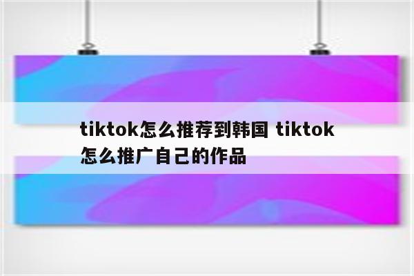 tiktok怎么推荐到韩国 tiktok怎么推广自己的作品