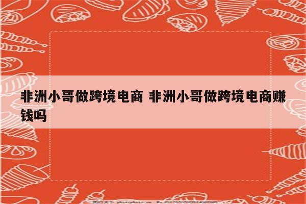 非洲小哥做跨境电商 非洲小哥做跨境电商赚钱吗