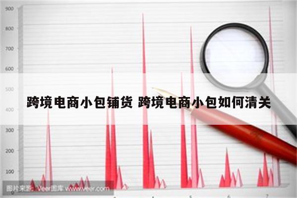 跨境电商小包铺货 跨境电商小包如何清关