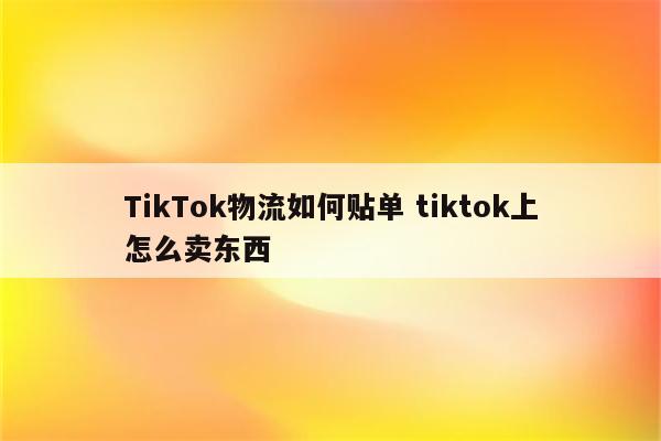 TikTok物流如何贴单 tiktok上怎么卖东西