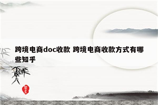 跨境电商doc收款 跨境电商收款方式有哪些知乎