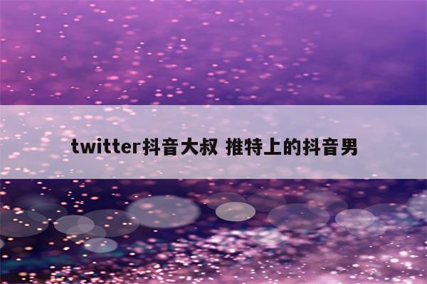 twitter抖音大叔 推特上的抖音男